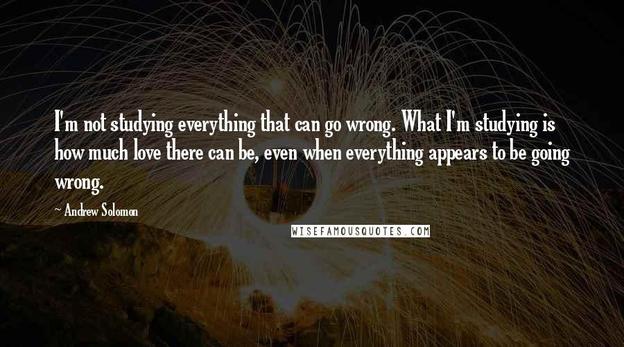 Andrew Solomon Quotes: I'm not studying everything that can go wrong. What I'm studying is how much love there can be, even when everything appears to be going wrong.