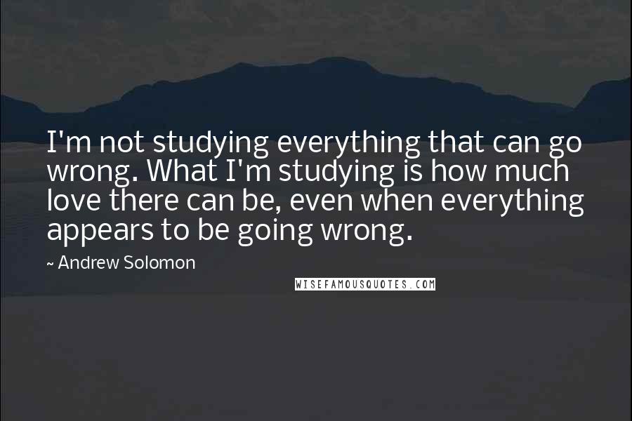 Andrew Solomon Quotes: I'm not studying everything that can go wrong. What I'm studying is how much love there can be, even when everything appears to be going wrong.