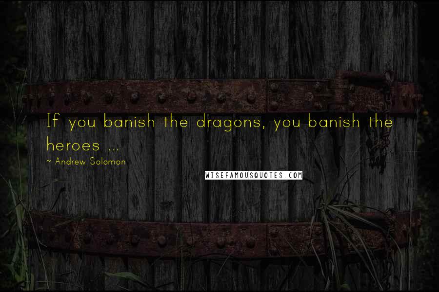 Andrew Solomon Quotes: If you banish the dragons, you banish the heroes ...