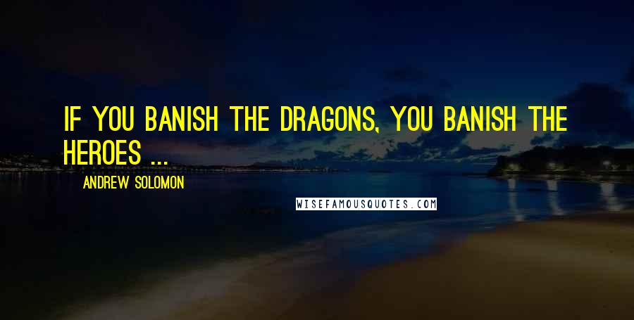 Andrew Solomon Quotes: If you banish the dragons, you banish the heroes ...