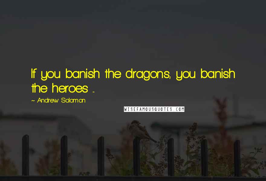 Andrew Solomon Quotes: If you banish the dragons, you banish the heroes ...