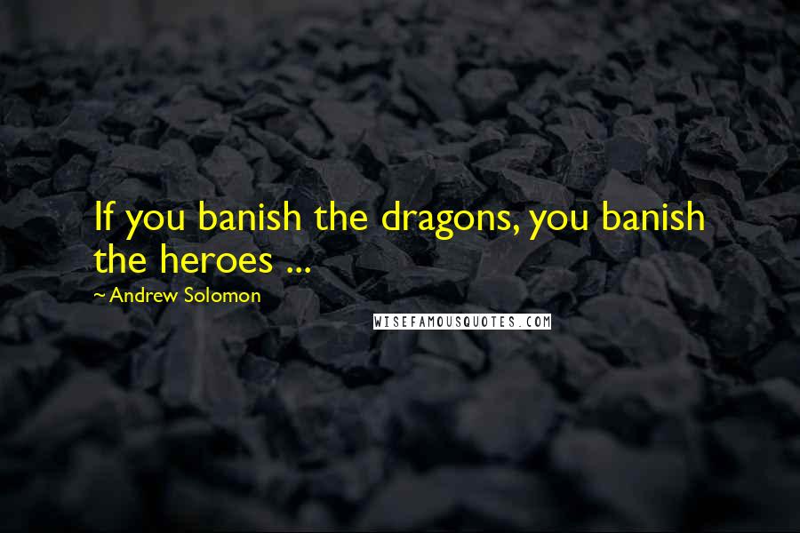 Andrew Solomon Quotes: If you banish the dragons, you banish the heroes ...