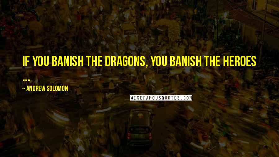 Andrew Solomon Quotes: If you banish the dragons, you banish the heroes ...