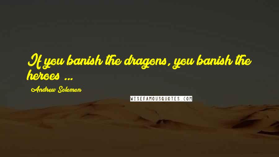 Andrew Solomon Quotes: If you banish the dragons, you banish the heroes ...
