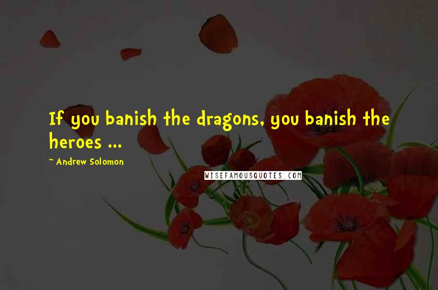 Andrew Solomon Quotes: If you banish the dragons, you banish the heroes ...