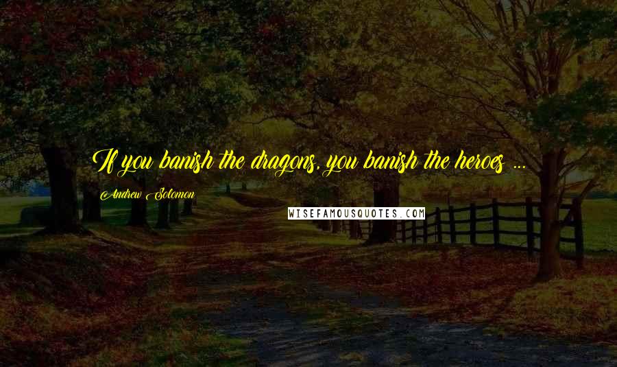 Andrew Solomon Quotes: If you banish the dragons, you banish the heroes ...
