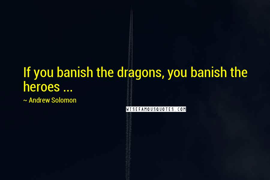 Andrew Solomon Quotes: If you banish the dragons, you banish the heroes ...