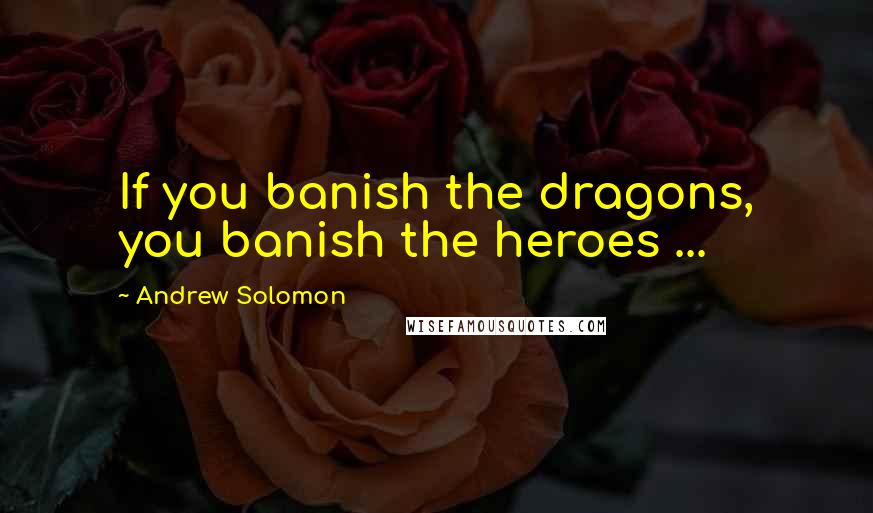Andrew Solomon Quotes: If you banish the dragons, you banish the heroes ...