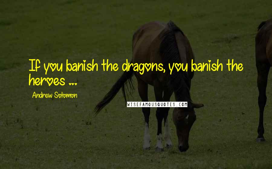Andrew Solomon Quotes: If you banish the dragons, you banish the heroes ...