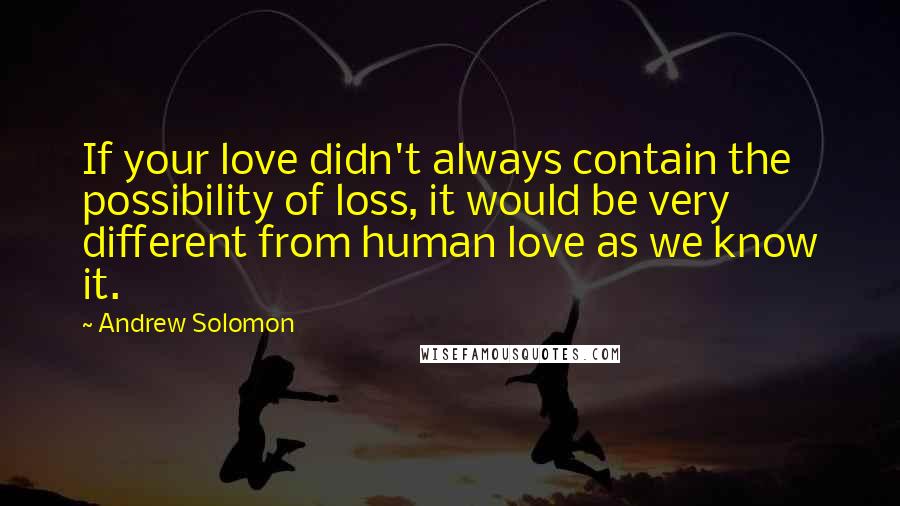 Andrew Solomon Quotes: If your love didn't always contain the possibility of loss, it would be very different from human love as we know it.