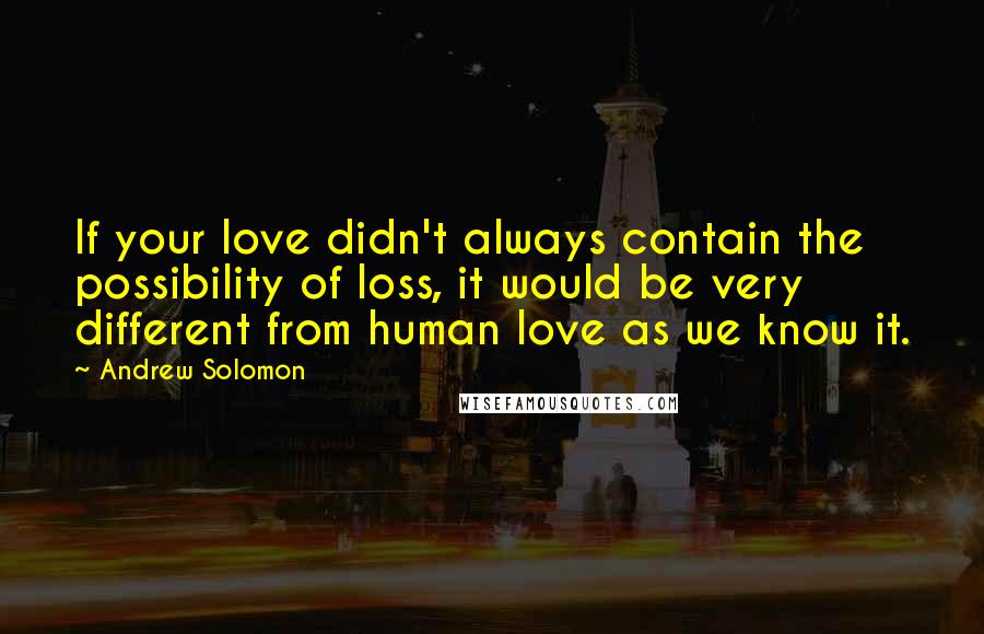 Andrew Solomon Quotes: If your love didn't always contain the possibility of loss, it would be very different from human love as we know it.