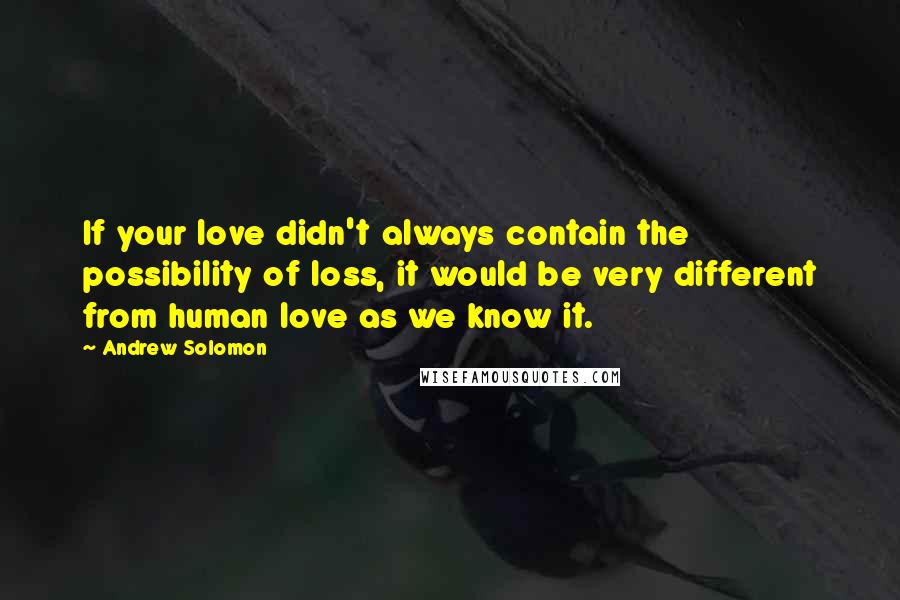 Andrew Solomon Quotes: If your love didn't always contain the possibility of loss, it would be very different from human love as we know it.