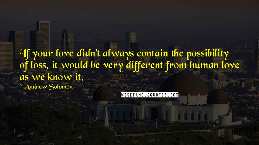 Andrew Solomon Quotes: If your love didn't always contain the possibility of loss, it would be very different from human love as we know it.