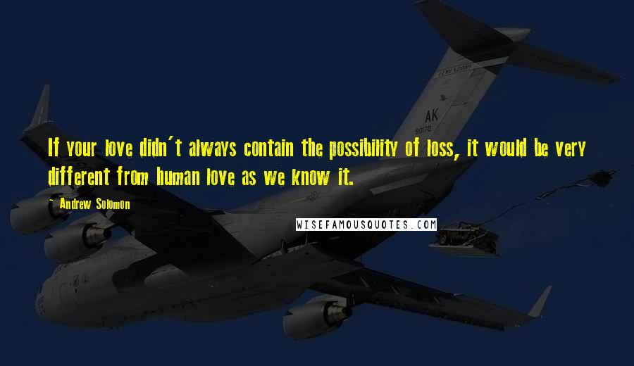 Andrew Solomon Quotes: If your love didn't always contain the possibility of loss, it would be very different from human love as we know it.