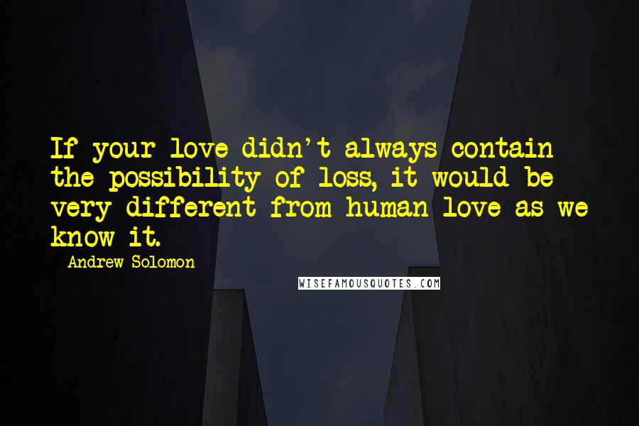 Andrew Solomon Quotes: If your love didn't always contain the possibility of loss, it would be very different from human love as we know it.