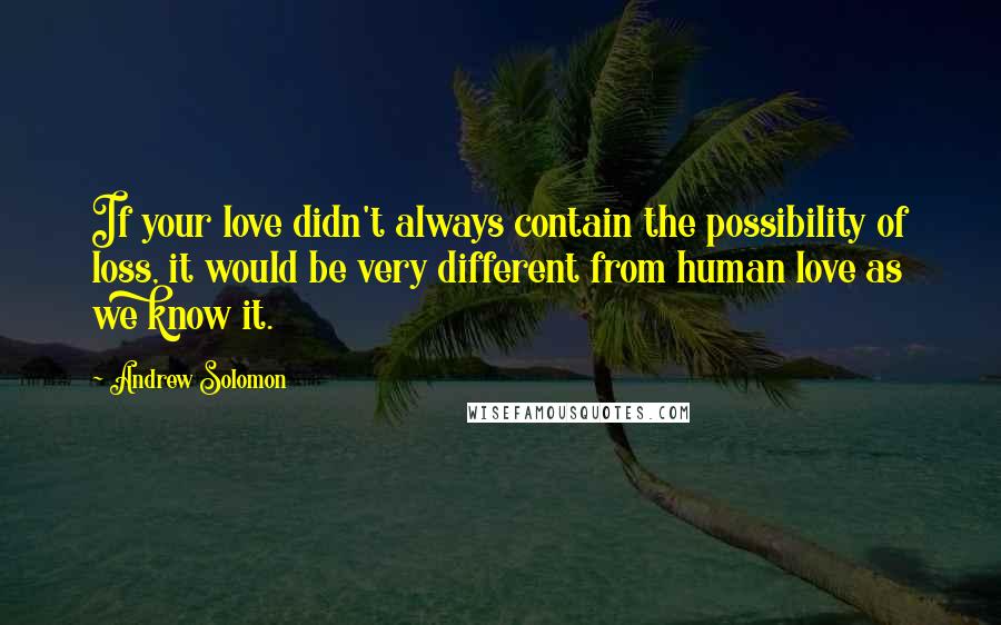 Andrew Solomon Quotes: If your love didn't always contain the possibility of loss, it would be very different from human love as we know it.