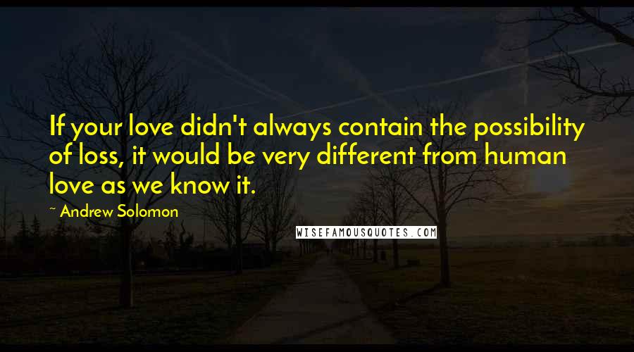 Andrew Solomon Quotes: If your love didn't always contain the possibility of loss, it would be very different from human love as we know it.