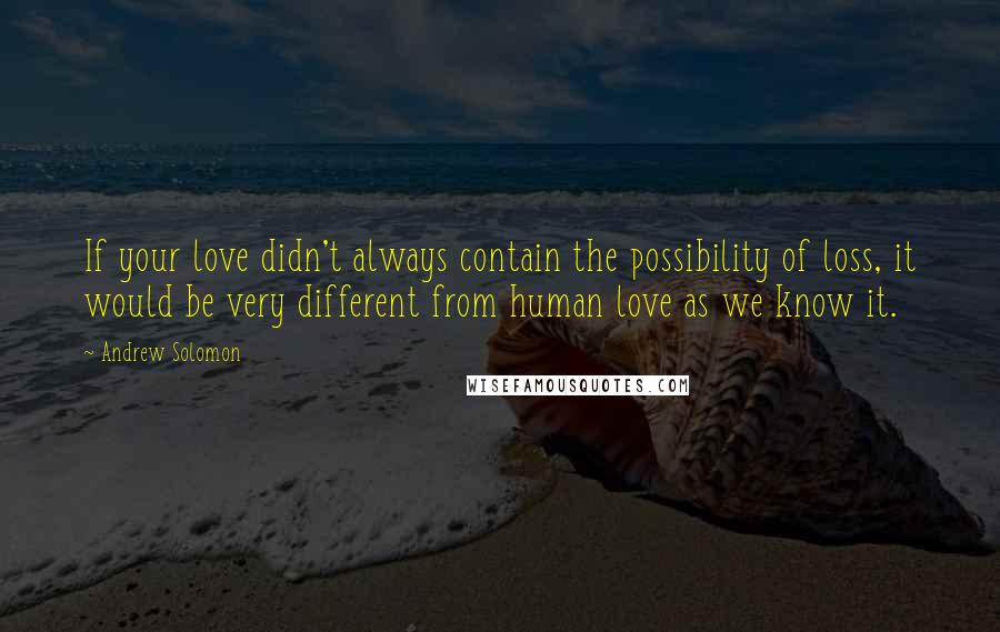 Andrew Solomon Quotes: If your love didn't always contain the possibility of loss, it would be very different from human love as we know it.