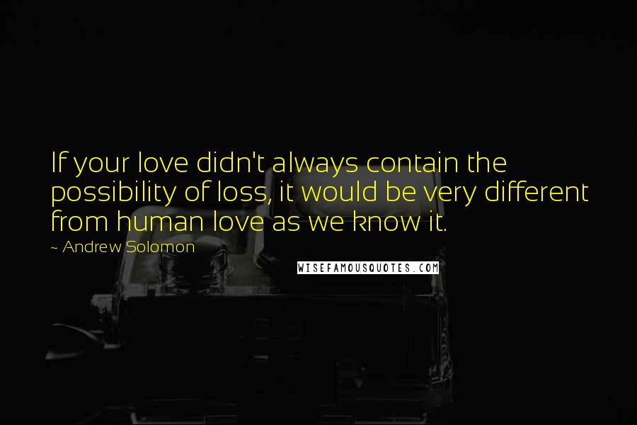 Andrew Solomon Quotes: If your love didn't always contain the possibility of loss, it would be very different from human love as we know it.