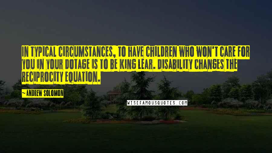 Andrew Solomon Quotes: In typical circumstances, to have children who won't care for you in your dotage is to be King Lear. Disability changes the reciprocity equation.