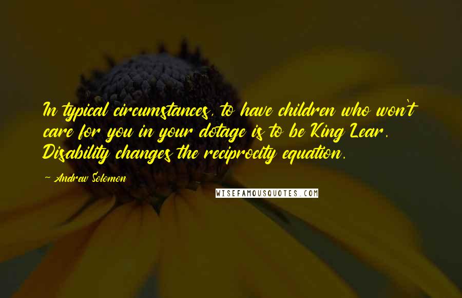 Andrew Solomon Quotes: In typical circumstances, to have children who won't care for you in your dotage is to be King Lear. Disability changes the reciprocity equation.