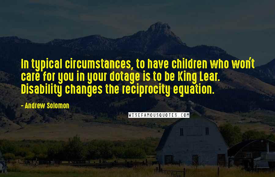 Andrew Solomon Quotes: In typical circumstances, to have children who won't care for you in your dotage is to be King Lear. Disability changes the reciprocity equation.