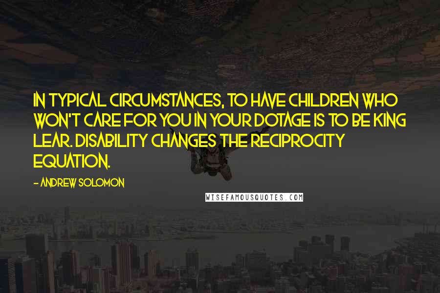 Andrew Solomon Quotes: In typical circumstances, to have children who won't care for you in your dotage is to be King Lear. Disability changes the reciprocity equation.