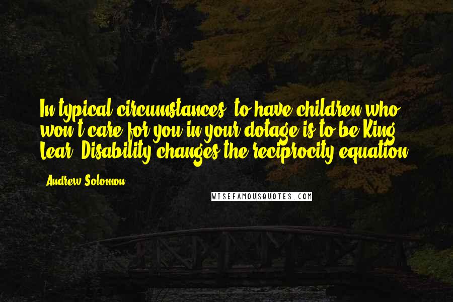 Andrew Solomon Quotes: In typical circumstances, to have children who won't care for you in your dotage is to be King Lear. Disability changes the reciprocity equation.