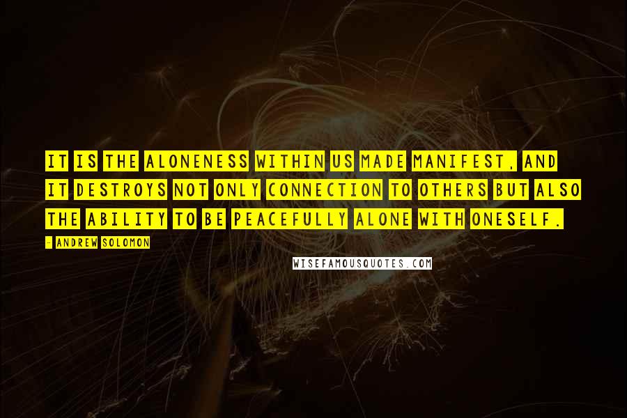 Andrew Solomon Quotes: It is the aloneness within us made manifest, and it destroys not only connection to others but also the ability to be peacefully alone with oneself.