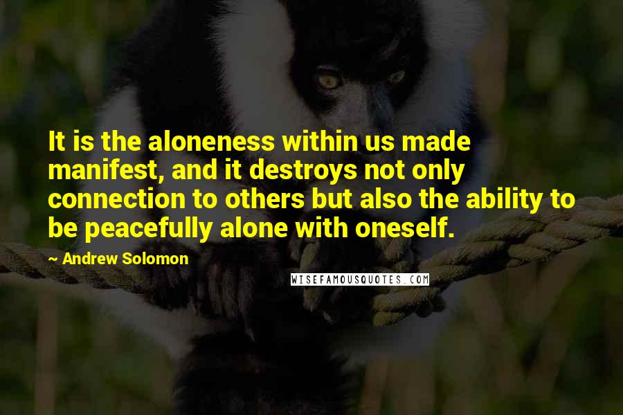 Andrew Solomon Quotes: It is the aloneness within us made manifest, and it destroys not only connection to others but also the ability to be peacefully alone with oneself.