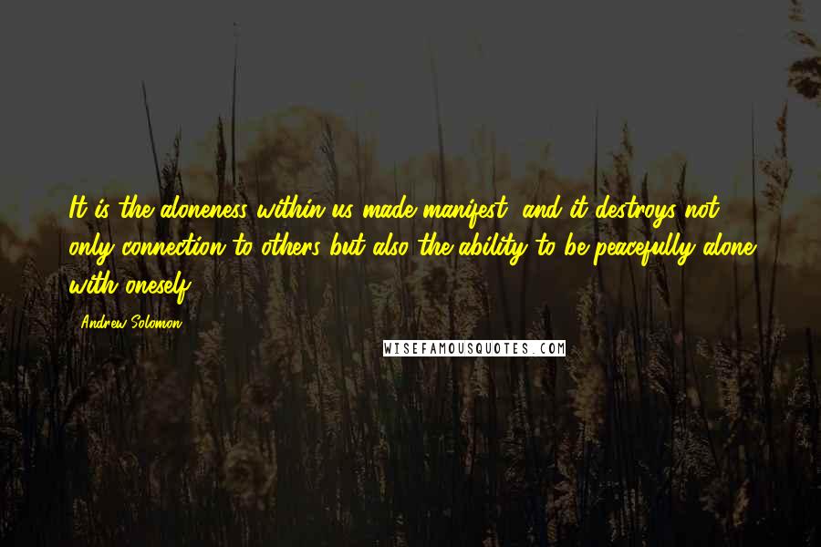 Andrew Solomon Quotes: It is the aloneness within us made manifest, and it destroys not only connection to others but also the ability to be peacefully alone with oneself.