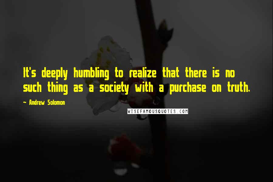 Andrew Solomon Quotes: It's deeply humbling to realize that there is no such thing as a society with a purchase on truth.