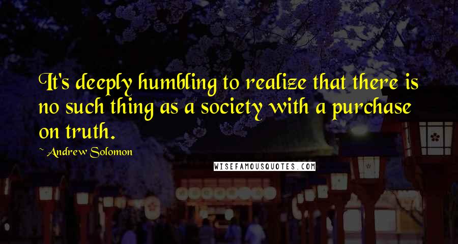 Andrew Solomon Quotes: It's deeply humbling to realize that there is no such thing as a society with a purchase on truth.
