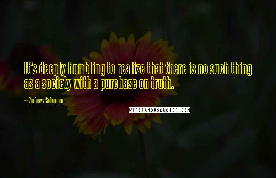 Andrew Solomon Quotes: It's deeply humbling to realize that there is no such thing as a society with a purchase on truth.