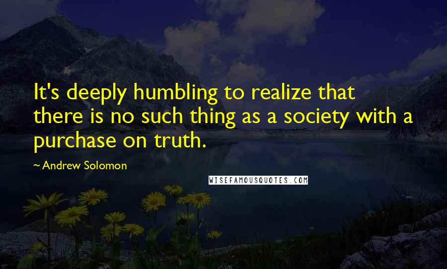 Andrew Solomon Quotes: It's deeply humbling to realize that there is no such thing as a society with a purchase on truth.