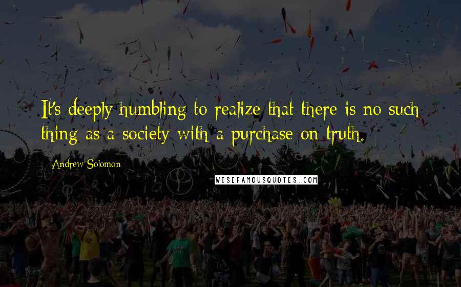 Andrew Solomon Quotes: It's deeply humbling to realize that there is no such thing as a society with a purchase on truth.