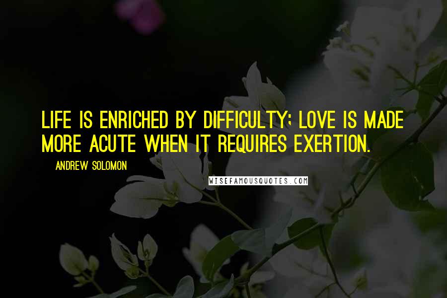 Andrew Solomon Quotes: Life is enriched by difficulty; love is made more acute when it requires exertion.