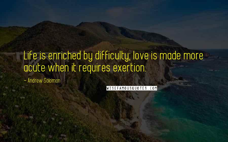 Andrew Solomon Quotes: Life is enriched by difficulty; love is made more acute when it requires exertion.