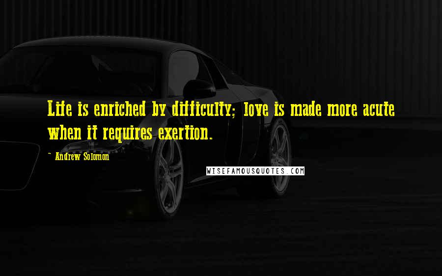 Andrew Solomon Quotes: Life is enriched by difficulty; love is made more acute when it requires exertion.