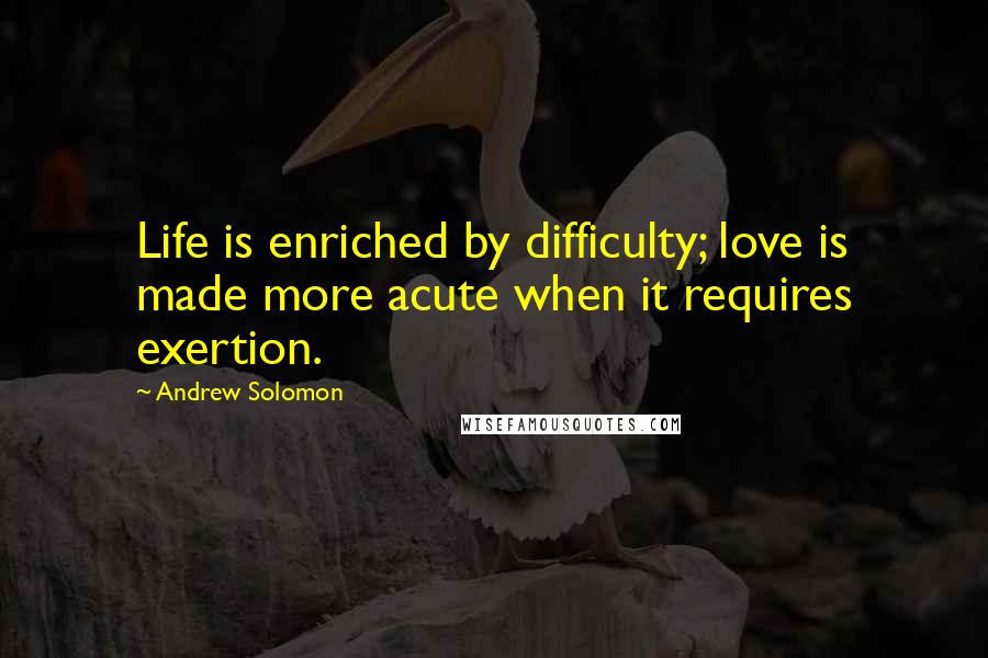 Andrew Solomon Quotes: Life is enriched by difficulty; love is made more acute when it requires exertion.