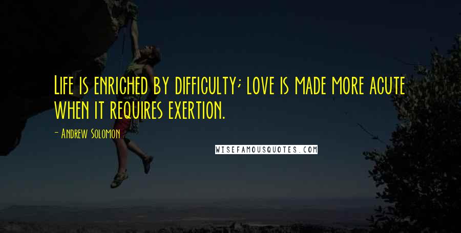 Andrew Solomon Quotes: Life is enriched by difficulty; love is made more acute when it requires exertion.