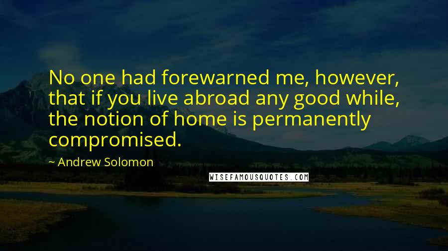 Andrew Solomon Quotes: No one had forewarned me, however, that if you live abroad any good while, the notion of home is permanently compromised.