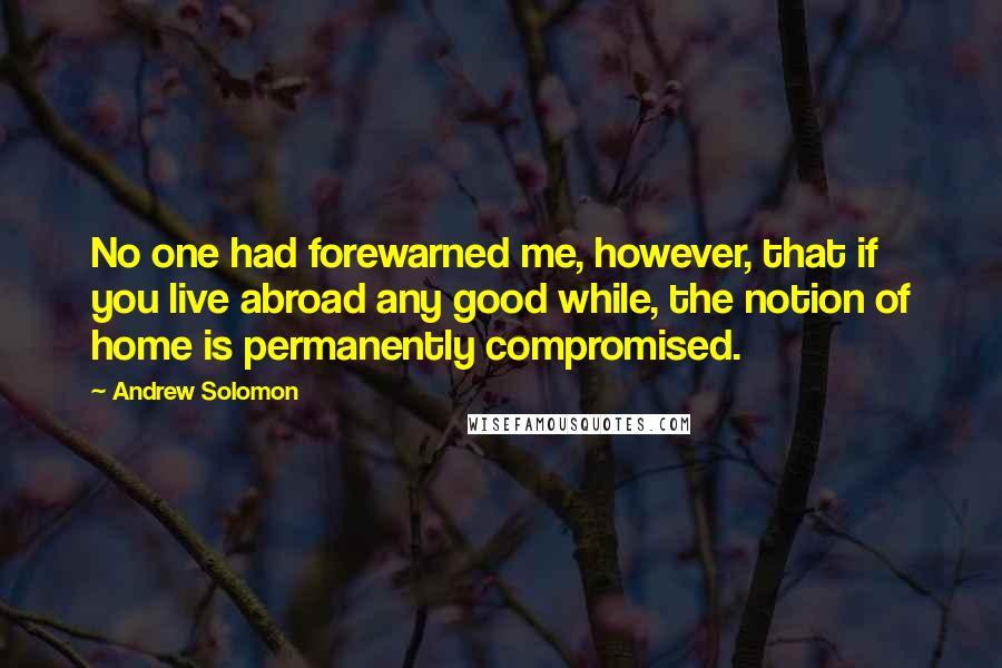 Andrew Solomon Quotes: No one had forewarned me, however, that if you live abroad any good while, the notion of home is permanently compromised.