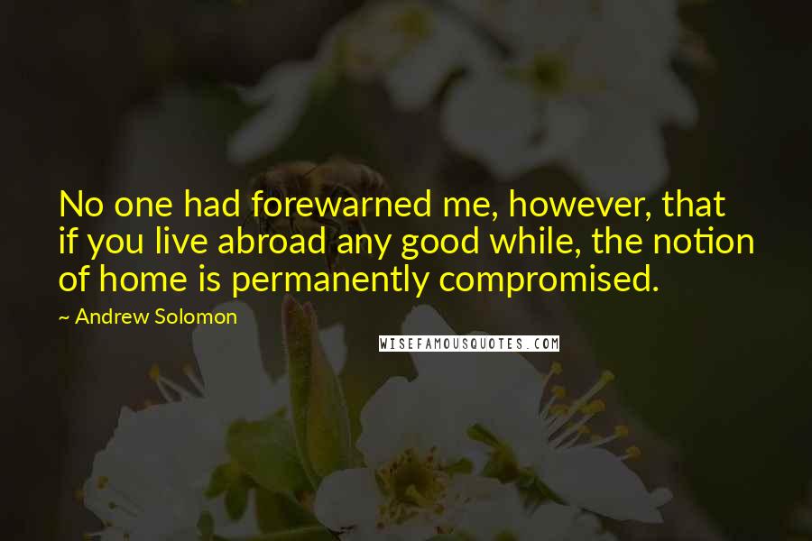 Andrew Solomon Quotes: No one had forewarned me, however, that if you live abroad any good while, the notion of home is permanently compromised.