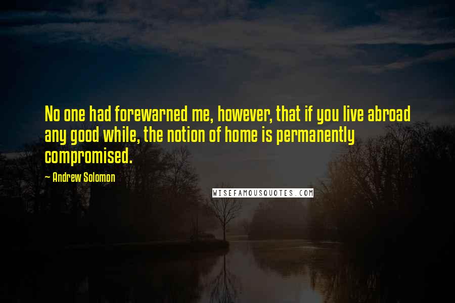 Andrew Solomon Quotes: No one had forewarned me, however, that if you live abroad any good while, the notion of home is permanently compromised.