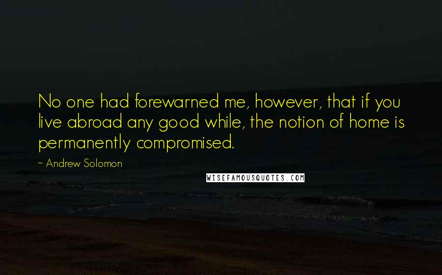 Andrew Solomon Quotes: No one had forewarned me, however, that if you live abroad any good while, the notion of home is permanently compromised.