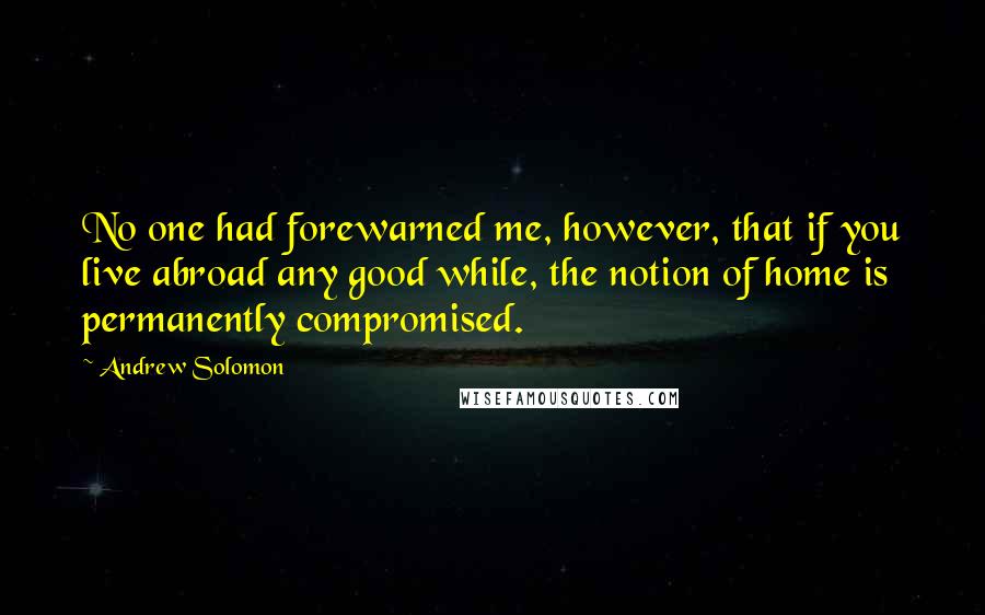 Andrew Solomon Quotes: No one had forewarned me, however, that if you live abroad any good while, the notion of home is permanently compromised.