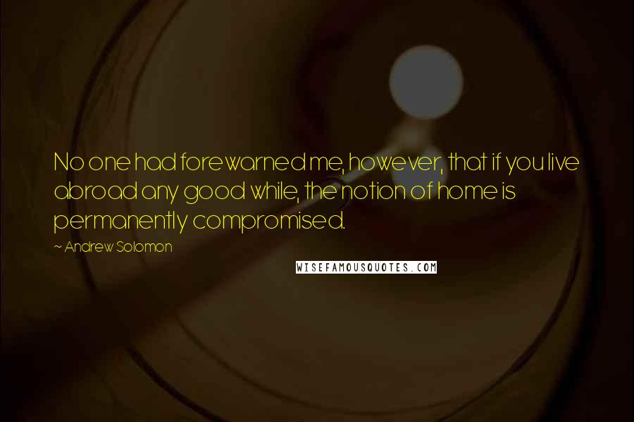 Andrew Solomon Quotes: No one had forewarned me, however, that if you live abroad any good while, the notion of home is permanently compromised.