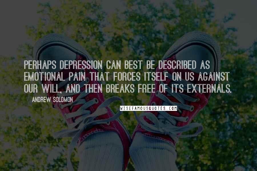 Andrew Solomon Quotes: Perhaps depression can best be described as emotional pain that forces itself on us against our will, and then breaks free of its externals.