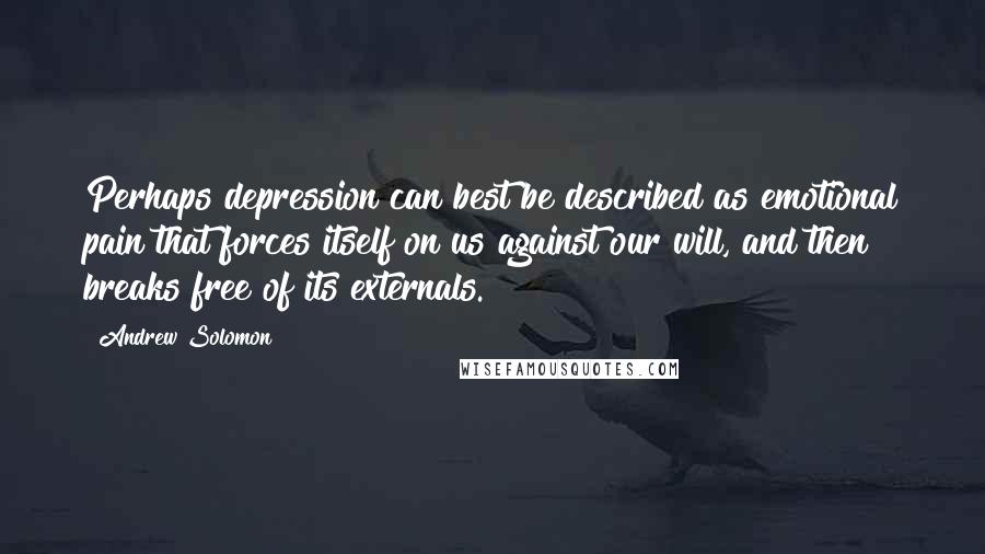 Andrew Solomon Quotes: Perhaps depression can best be described as emotional pain that forces itself on us against our will, and then breaks free of its externals.